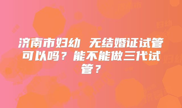 济南市妇幼 无结婚证试管可以吗?能不能做三代试管?