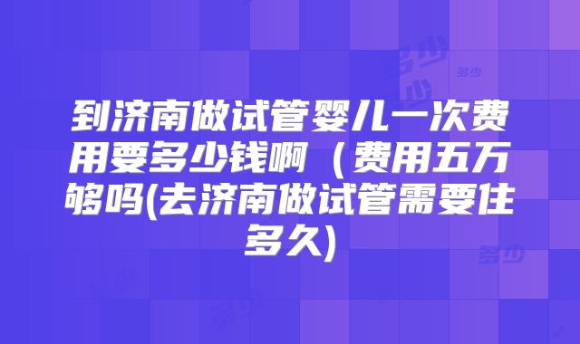 到济南做试管婴儿一次费用要多少钱啊（费用五万够吗(去济南做试管需要住多久)