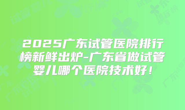 2025广东试管医院排行榜新鲜出炉-广东省做试管婴儿哪个医院技术好!