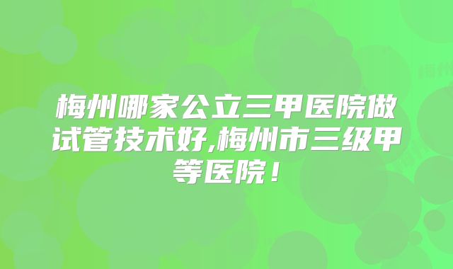 梅州哪家公立三甲医院做试管技术好,梅州市三级甲等医院！