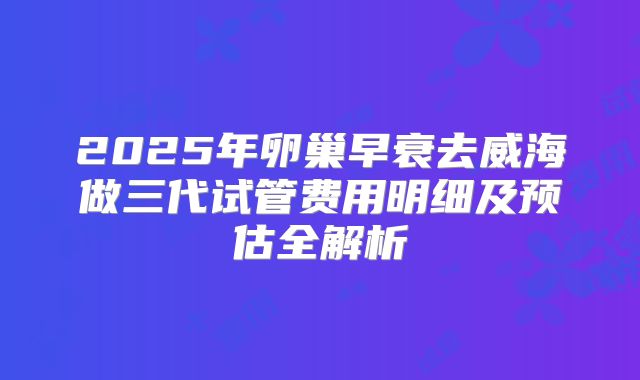 2025年卵巢早衰去威海做三代试管费用明细及预估全解析