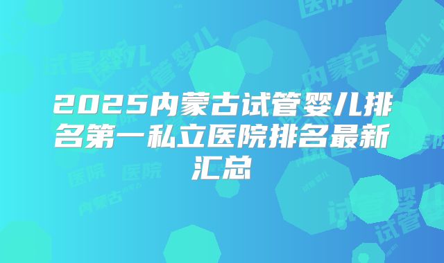 2025内蒙古试管婴儿排名第一私立医院排名最新汇总