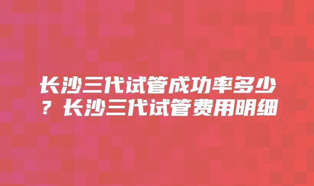 长沙三代试管成功率多少？长沙三代试管费用明细