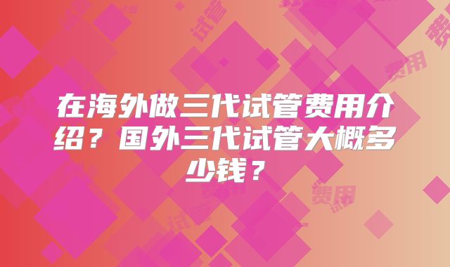在海外做三代试管费用介绍？国外三代试管大概多少钱？