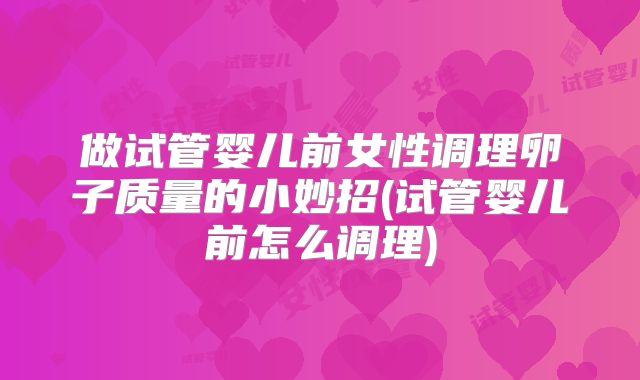 做试管婴儿前女性调理卵子质量的小妙招(试管婴儿前怎么调理)