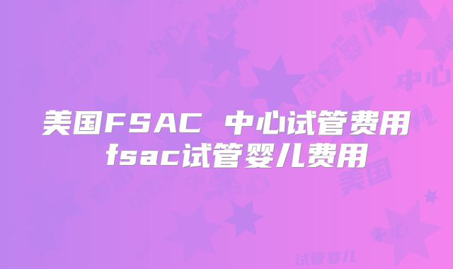 美国FSAC 中心试管费用 fsac试管婴儿费用