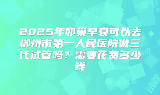 2025年卵巢早衰可以去郴州市第一人民医院做三代试管吗？需要花费多少钱