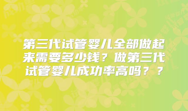 第三代试管婴儿全部做起来需要多少钱？做第三代试管婴儿成功率高吗？？