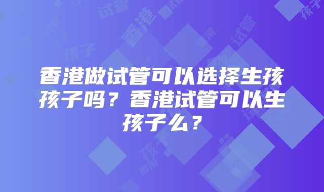 香港做试管可以选择生孩孩子吗？香港试管可以生孩子么？