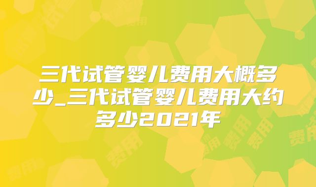 三代试管婴儿费用大概多少_三代试管婴儿费用大约多少2021年