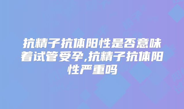 抗精子抗体阳性是否意味着试管受孕,抗精子抗体阳性严重吗