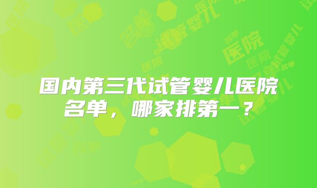 国内第三代试管婴儿医院名单，哪家排第一？