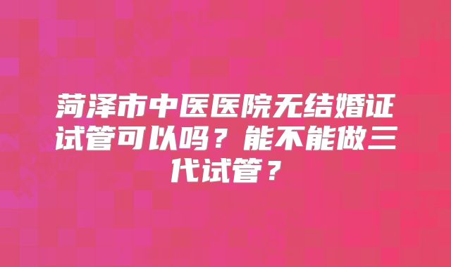 菏泽市中医医院无结婚证试管可以吗?能不能做三代试管?