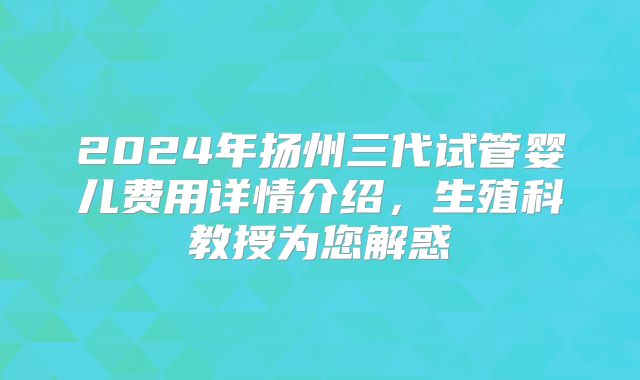 2024年扬州三代试管婴儿费用详情介绍，生殖科教授为您解惑