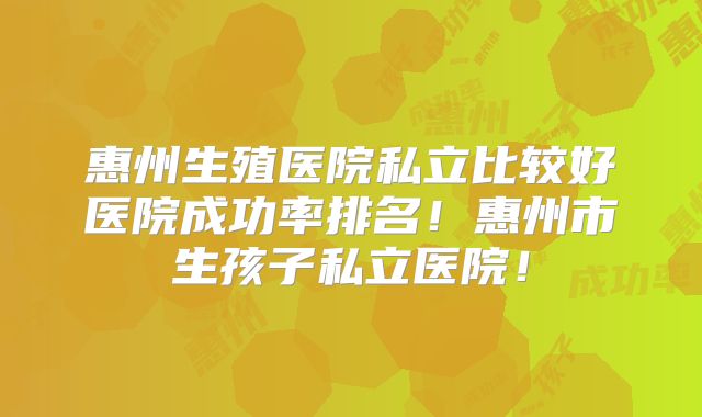 惠州生殖医院私立比较好医院成功率排名！惠州市生孩子私立医院！