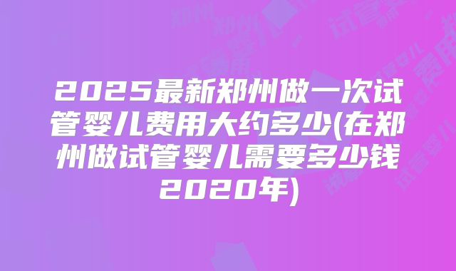 2025最新郑州做一次试管婴儿费用大约多少(在郑州做试管婴儿需要多少钱2020年)
