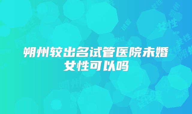 朔州较出名试管医院未婚女性可以吗