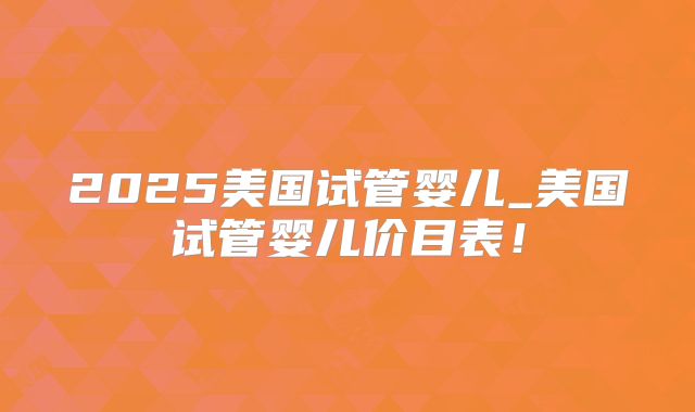 2025美国试管婴儿_美国试管婴儿价目表！