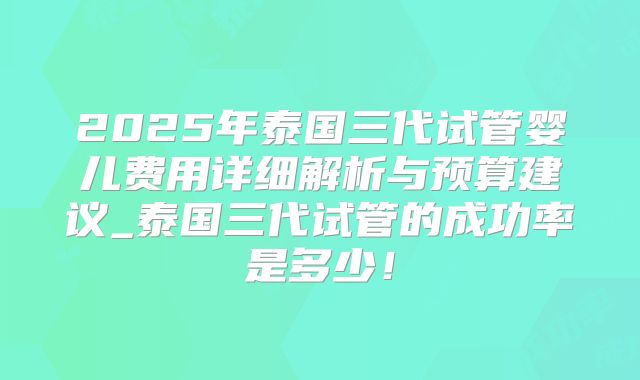 2025年泰国三代试管婴儿费用详细解析与预算建议_泰国三代试管的成功率是多少！