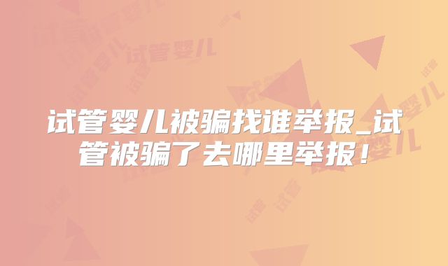 试管婴儿被骗找谁举报_试管被骗了去哪里举报!
