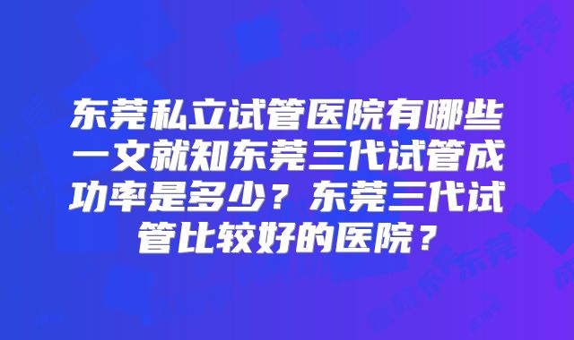 东莞私立试管医院有哪些一文就知东莞三代试管成功率是多少？东莞三代试管比较好的医院？