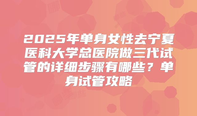 2025年单身女性去宁夏医科大学总医院做三代试管的详细步骤有哪些？单身试管攻略