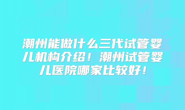 潮州能做什么三代试管婴儿机构介绍！潮州试管婴儿医院哪家比较好！