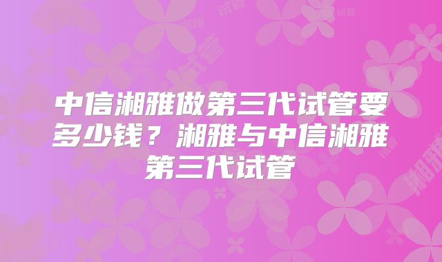 中信湘雅做第三代试管要多少钱？湘雅与中信湘雅第三代试管
