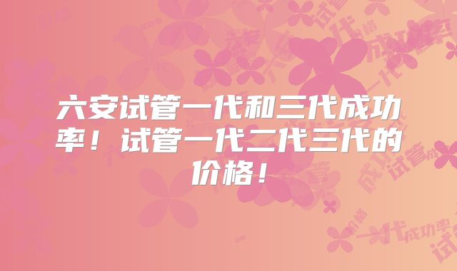 六安试管一代和三代成功率！试管一代二代三代的价格！