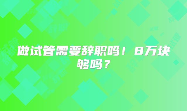 做试管需要辞职吗!8万块够吗?