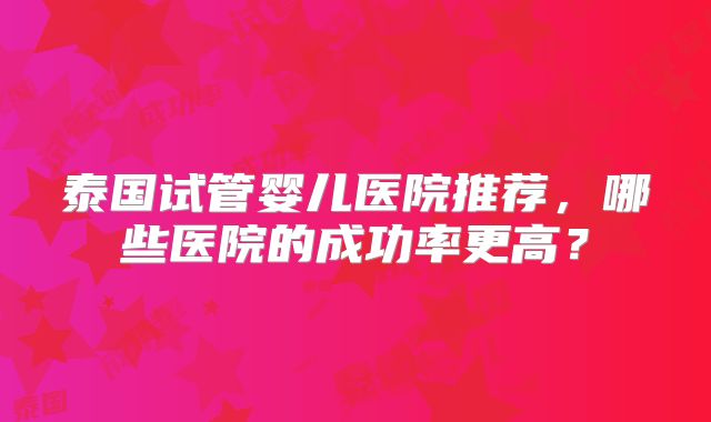 泰国试管婴儿医院推荐，哪些医院的成功率更高？