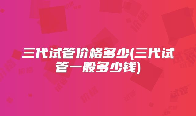 三代试管价格多少(三代试管一般多少钱)