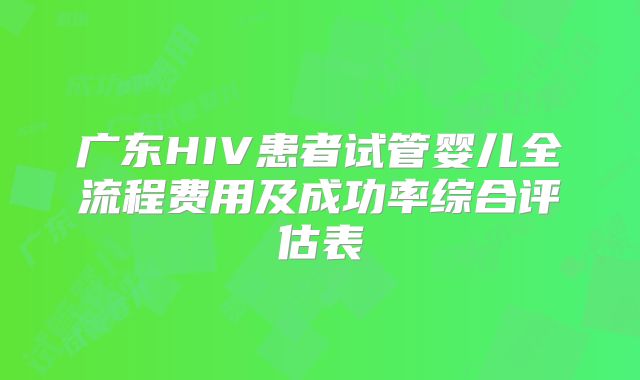 广东HIV患者试管婴儿全流程费用及成功率综合评估表