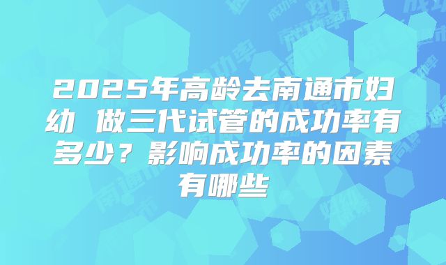 2025年高龄去南通市妇幼 做三代试管的成功率有多少？影响成功率的因素有哪些