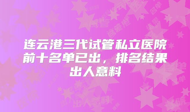 连云港三代试管私立医院前十名单已出,排名结果出人意料