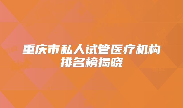 重庆市私人试管医疗机构排名榜揭晓