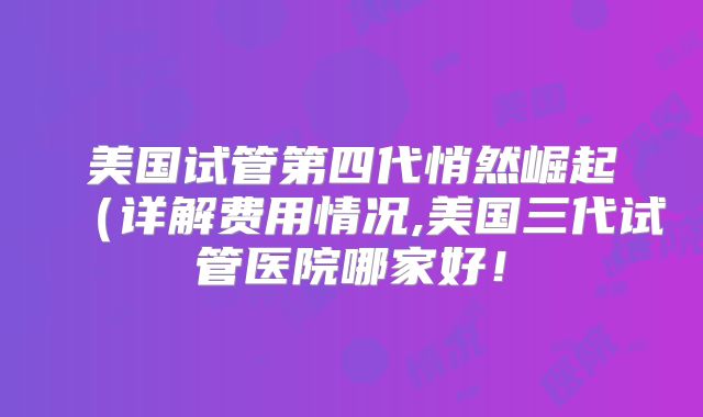美国试管第四代悄然崛起(详解费用情况,美国三代试管医院哪家好!