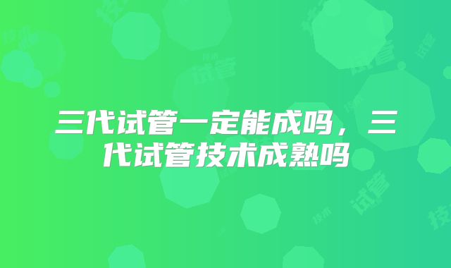 三代试管一定能成吗，三代试管技术成熟吗