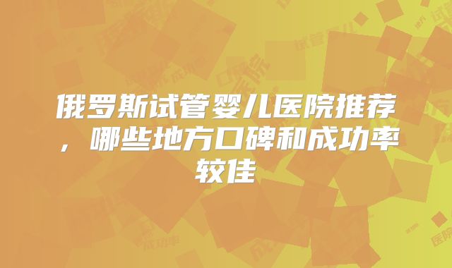 俄罗斯试管婴儿医院推荐,哪些地方口碑和成功率较佳