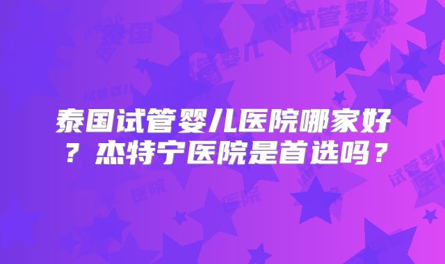 泰国试管婴儿医院哪家好？杰特宁医院是首选吗？
