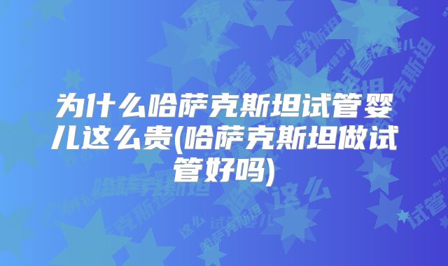 为什么哈萨克斯坦试管婴儿这么贵(哈萨克斯坦做试管好吗)