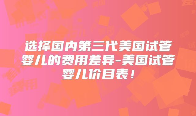 选择国内第三代美国试管婴儿的费用差异-美国试管婴儿价目表！