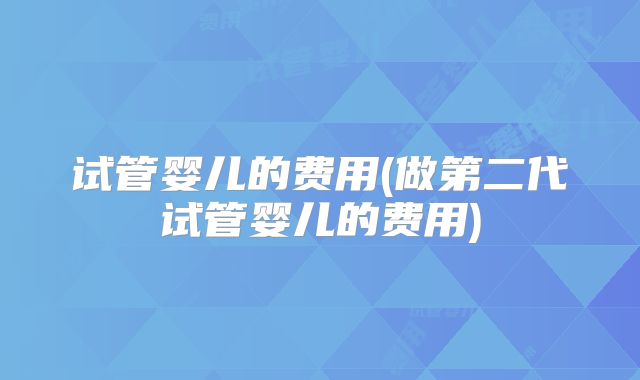 试管婴儿的费用(做第二代试管婴儿的费用)