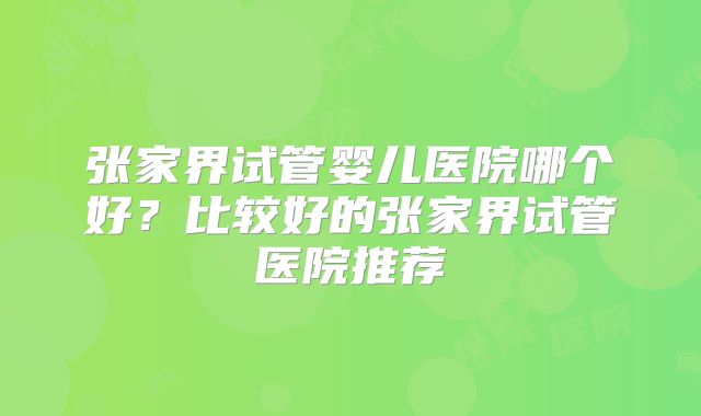 张家界试管婴儿医院哪个好？比较好的张家界试管医院推荐