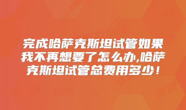 完成哈萨克斯坦试管如果我不再想要了怎么办,哈萨克斯坦试管总费用多少！