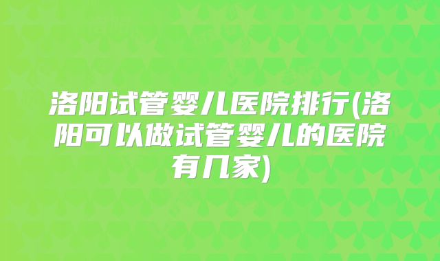 洛阳试管婴儿医院排行(洛阳可以做试管婴儿的医院有几家)