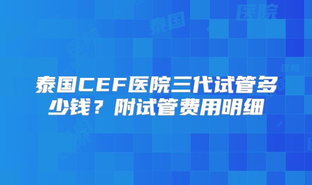 泰国CEF医院三代试管多少钱？附试管费用明细