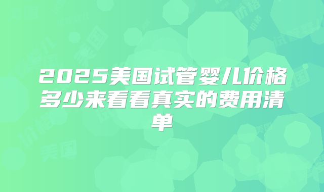 2025美国试管婴儿价格多少来看看真实的费用清单
