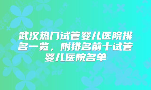 武汉热门试管婴儿医院排名一览,附排名前十试管婴儿医院名单