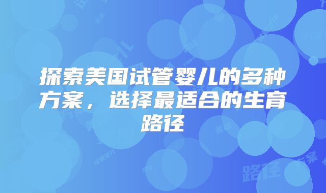 探索美国试管婴儿的多种方案,选择最适合的生育路径